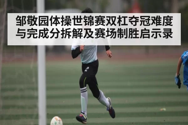 邹敬园体操世锦赛双杠夺冠难度与完成分拆解及赛场制胜启示录